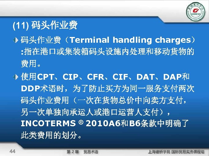 (11) 码头作业费（Terminal handling charges） : 指在港口或集装箱码头设施内处理和移动货物的 费用。 使用CPT、CIP、CFR、CIF、DAT、DAP和 DDP术语时，为了防止买方为同一服务支付两次 码头作业费用（一次在货物总价中向卖方支付， 另一次单独向承运人或港口运营人支付）， INCOTERMS ® 2010