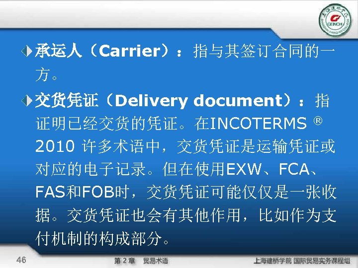 承运人（Carrier）：指与其签订合同的一 方。 交货凭证（Delivery document）：指 证明已经交货的凭证。在INCOTERMS ® 2010 许多术语中，交货凭证是运输凭证或 对应的电子记录。但在使用EXW、FCA、 FAS和FOB时，交货凭证可能仅仅是一张收 据。交货凭证也会有其他作用，比如作为支 付机制的构成部分。 46 