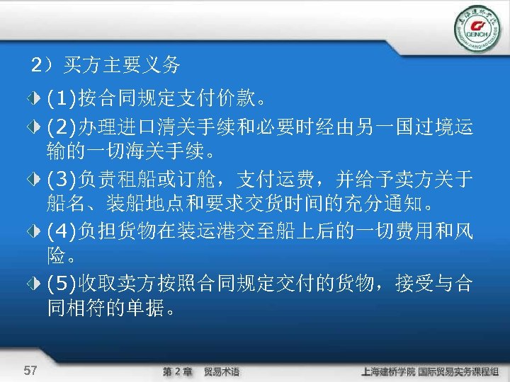 2）买方主要义务 (1)按合同规定支付价款。 (2)办理进口清关手续和必要时经由另一国过境运 输的一切海关手续。 (3)负责租船或订舱，支付运费，并给予卖方关于 船名、装船地点和要求交货时间的充分通知。 (4)负担货物在装运港交至船上后的一切费用和风 险。 (5)收取卖方按照合同规定交付的货物，接受与合 同相符的单据。 57 