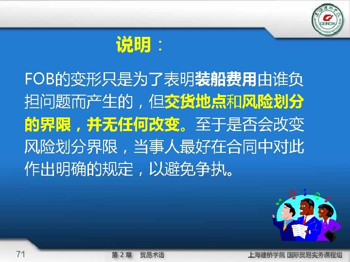 说明： FOB的变形只是为了表明装船费用由谁负 担问题而产生的，但交货地点和风险划分 的界限，并无任何改变。至于是否会改变 风险划分界限，当事人最好在合同中对此 作出明确的规定，以避免争执。 71 