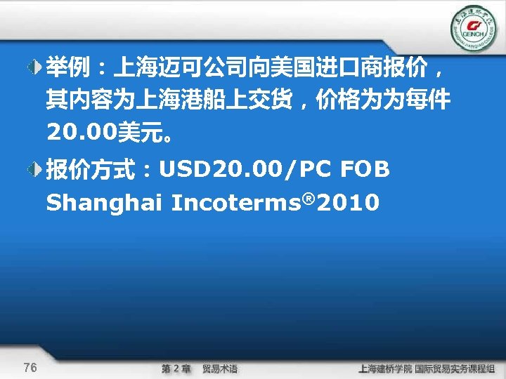 举例：上海迈可公司向美国进口商报价， 其内容为上海港船上交货，价格为为每件 20. 00美元。 报价方式：USD 20. 00/PC FOB Shanghai Incoterms® 2010 76 