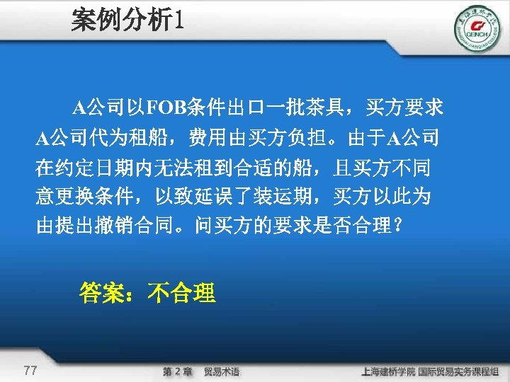 案例分析 1 A公司以FOB条件出口一批茶具，买方要求 A公司代为租船，费用由买方负担。由于A公司 在约定日期内无法租到合适的船，且买方不同 意更换条件，以致延误了装运期，买方以此为 由提出撤销合同。问买方的要求是否合理？ 答案：不合理 77 