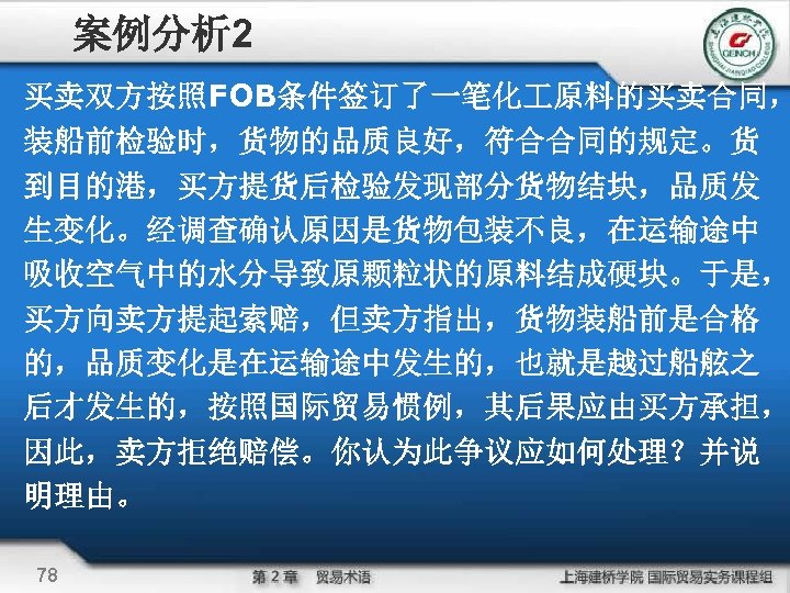案例分析 2 买卖双方按照FOB条件签订了一笔化 原料的买卖合同， 装船前检验时，货物的品质良好，符合合同的规定。货 到目的港，买方提货后检验发现部分货物结块，品质发 生变化。经调查确认原因是货物包装不良，在运输途中 吸收空气中的水分导致原颗粒状的原料结成硬块。于是， 买方向卖方提起索赔，但卖方指出，货物装船前是合格 的，品质变化是在运输途中发生的，也就是越过船舷之 后才发生的，按照国际贸易惯例，其后果应由买方承担， 因此，卖方拒绝赔偿。你认为此争议应如何处理？并说 明理由。 78