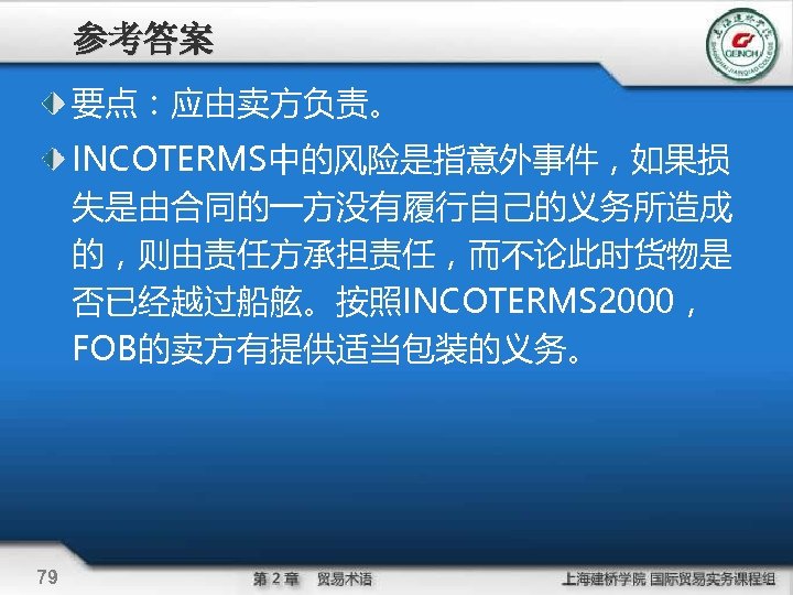 参考答案 要点：应由卖方负责。 INCOTERMS中的风险是指意外事件，如果损 失是由合同的一方没有履行自己的义务所造成 的，则由责任方承担责任，而不论此时货物是 否已经越过船舷。按照INCOTERMS 2000， FOB的卖方有提供适当包装的义务。 79 