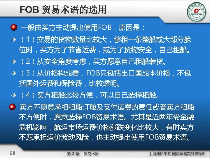 FOB 贸易术语的选用 一般由买方主动提出使用FOB，原因是： （1）交易的货物数量比较大，够租一条整船或大部分舱 位时，买方为了节省运费，或为了货物安全，自己租船。 （2）从安全角度考虑，买方愿意自己租船装货。 （3）从价格构成看，FOB只包括出口国成本价格，不包 括国外运费和保险费，比较透明。 （4）买方租船比较方便，可以自己选择租船。 卖方不愿意承担租船订舱及支付运费的责任或者卖方租船 不方便时，愿意选择FOB贸易术语。尤其是近两年受金融 危机影响，航运市场运费价格涨跌变化比较大，有时卖方 不愿承担运价波动风险，也主动提出使用FOB贸易术语。 80