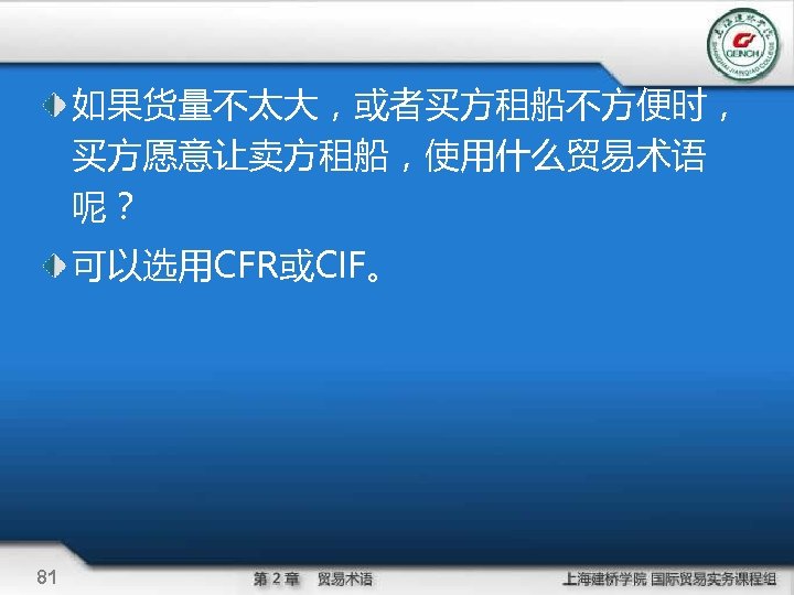 如果货量不太大，或者买方租船不方便时， 买方愿意让卖方租船，使用什么贸易术语 呢？ 可以选用CFR或CIF。 81 