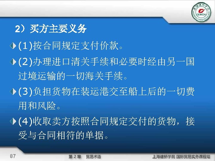 2）买方主要义务 (1)按合同规定支付价款。 (2)办理进口清关手续和必要时经由另一国 过境运输的一切海关手续。 (3)负担货物在装运港交至船上后的一切费 用和风险。 (4)收取卖方按照合同规定交付的货物，接 受与合同相符的单据。 87 