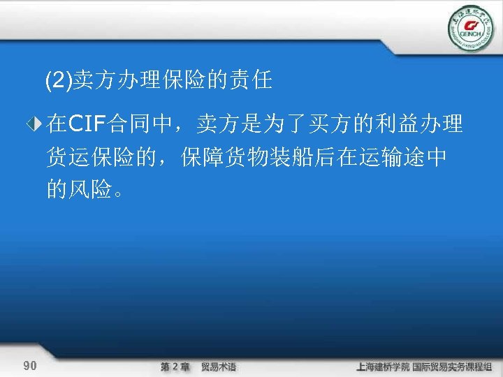 (2)卖方办理保险的责任 在CIF合同中，卖方是为了买方的利益办理 货运保险的，保障货物装船后在运输途中 的风险。 90 