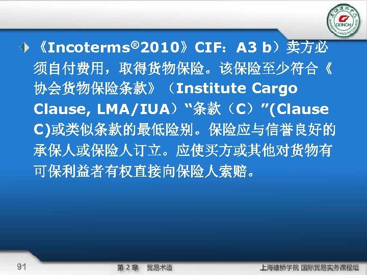 《Incoterms® 2010》CIF：A 3 b）卖方必 须自付费用，取得货物保险。该保险至少符合《 协会货物保险条款》（Institute Cargo Clause, LMA/IUA）“条款（C）”(Clause C)或类似条款的最低险别。保险应与信誉良好的 承保人或保险人订立。应使买方或其他对货物有 可保利益者有权直接向保险人索赔。 91 