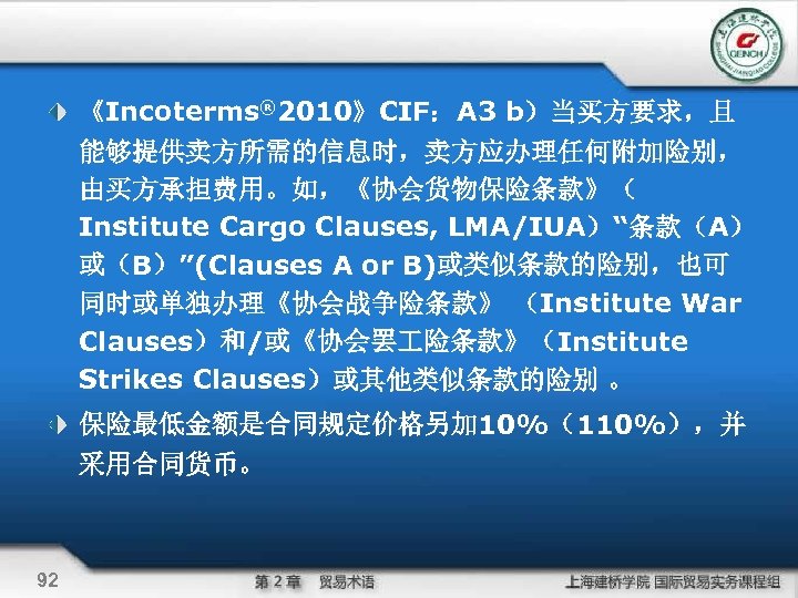  《Incoterms® 2010》CIF：A 3 b）当买方要求，且 能够提供卖方所需的信息时，卖方应办理任何附加险别， 由买方承担费用。如，《协会货物保险条款》（ Institute Cargo Clauses, LMA/IUA）“条款（A） 或（B）”(Clauses A or