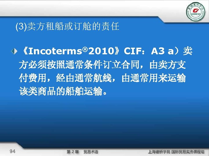 (3)卖方租船或订舱的责任 《Incoterms® 2010》CIF：A 3 a）卖 方必须按照通常条件订立合同，由卖方支 付费用，经由通常航线，由通常用来运输 该类商品的船舶运输。 94 