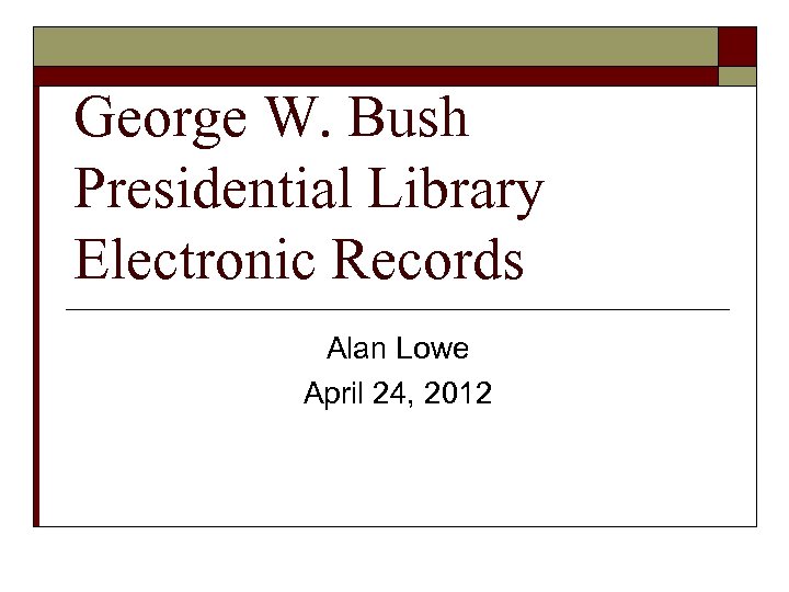 George W. Bush Presidential Library Electronic Records Alan Lowe April 24, 2012 