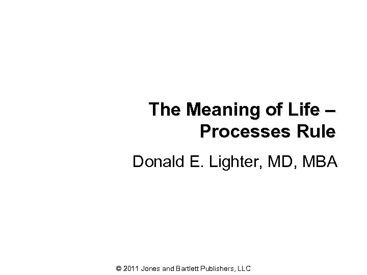 The Meaning of Life – Processes Rule Donald E. Lighter, MD, MBA © 2011