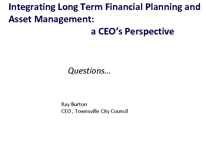 Integrating Long Term Financial Planning and Asset Management: a CEO’s Perspective Questions… Ray Burton