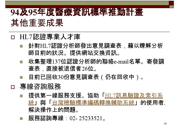 94及95年度醫療資訊標準推動計畫 其他重要成果 o HL 7認證專業人才庫 n n n o 針對HL 7認證分析師發出意見調查表，藉以瞭解分析 師目前的狀況。提供網站交換資訊。 收集整理137位認證分析師的聯絡e-mail名單。寄發調 查表，直接被退信者