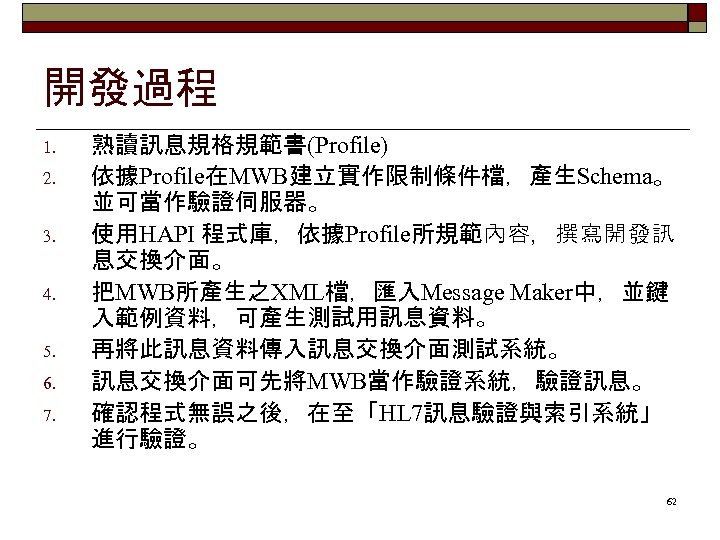 開發過程 1. 2. 3. 4. 5. 6. 7. 熟讀訊息規格規範書(Profile) 依據Profile在MWB建立實作限制條件檔，產生Schema。 並可當作驗證伺服器。 使用HAPI 程式庫，依據Profile所規範內容，撰寫開發訊 息交換介面。