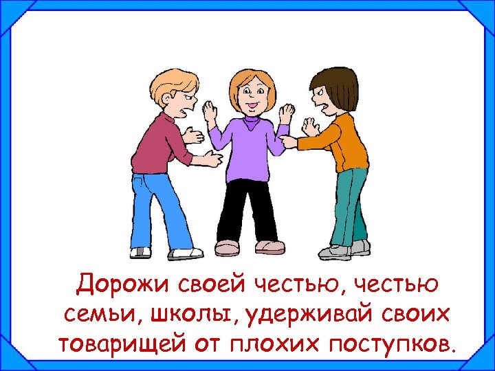 Дорожи своей честью, честью семьи, школы, удерживай своих товарищей от плохих поступков. 