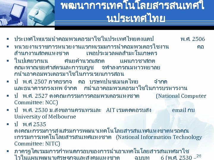 พฒนาการเทคโนโลยสารสนเทศใ นประเทศไทย § ประเทศไทยเรมนำคอมพวเตอรมาใชในประเทศไทยตงแตป พ. ศ. 2506 § หนวยงานราชการหนวยงานแรกทเรมมการนำคอมพวเตอรใชงาน คอ สำนกงานสถตแหงชาต เพอประมวลผลสำมะโนเกษตร § ในปเดยวกนน