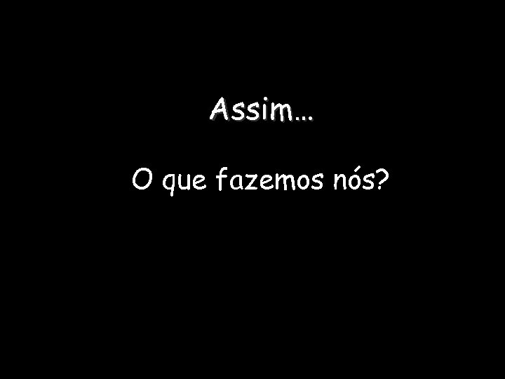 Assim… O que fazemos nós? 