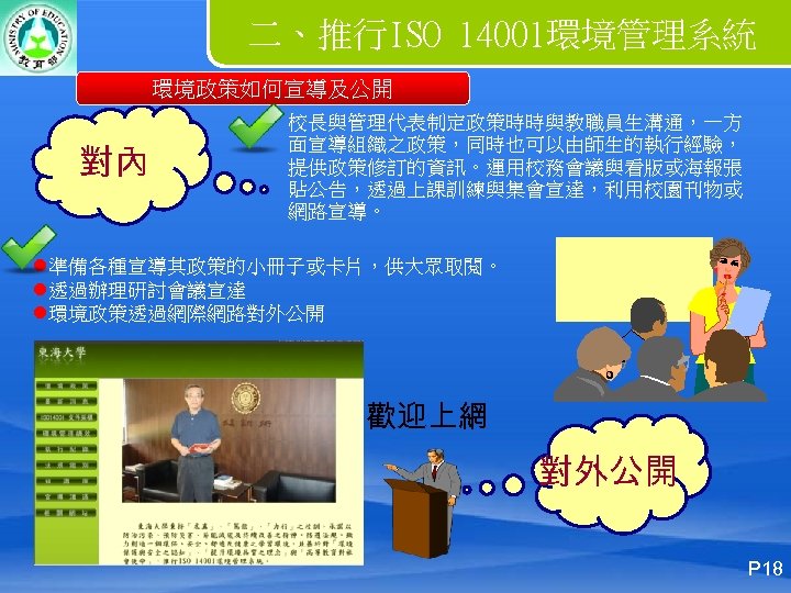 二、推行ISO 14001環境管理系統 環境政策如何宣導及公開 對內 校長與管理代表制定政策時時與教職員生溝通，一方 面宣導組織之政策，同時也可以由師生的執行經驗， 提供政策修訂的資訊。運用校務會議與看版或海報張 貼公告，透過上課訓練與集會宣達，利用校園刊物或 網路宣導。 l準備各種宣導其政策的小冊子或卡片，供大眾取閱。 l透過辦理研討會議宣達 l環境政策透過網際網路對外公開 歡迎上網 對外公開