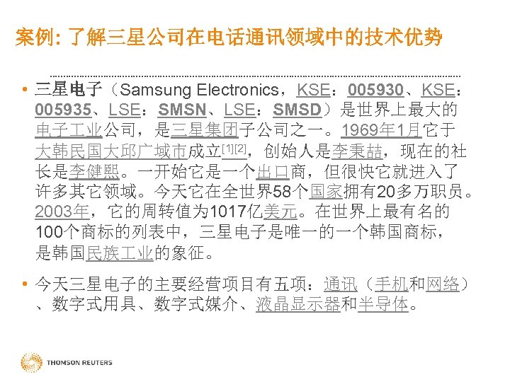 案例: 了解三星公司在电话通讯领域中的技术优势 • 三星电子（Samsung Electronics，KSE： 005930、KSE： 005935、LSE：SMSN、LSE：SMSD）是世界上最大的 电子 业公司，是三星集团子公司之一。1969年 1月它于 大韩民国大邱广域市成立[1][2]，创始人是李秉喆，现在的社 长是李健熙。一开始它是一个出口商，但很快它就进入了 许多其它领域。今天它在全世界58个国家拥有20多万职员。 2003年，它的周转值为