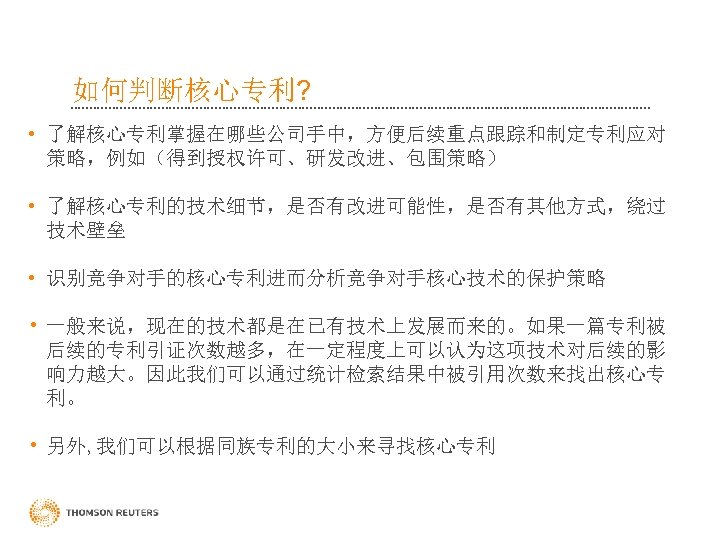 如何判断核心专利? • 了解核心专利掌握在哪些公司手中，方便后续重点跟踪和制定专利应对 策略，例如（得到授权许可、研发改进、包围策略） • 了解核心专利的技术细节，是否有改进可能性，是否有其他方式，绕过 技术壁垒 • 识别竞争对手的核心专利进而分析竞争对手核心技术的保护策略 • 一般来说，现在的技术都是在已有技术上发展而来的。如果一篇专利被 后续的专利引证次数越多，在一定程度上可以认为这项技术对后续的影 响力越大。因此我们可以通过统计检索结果中被引用次数来找出核心专 利。