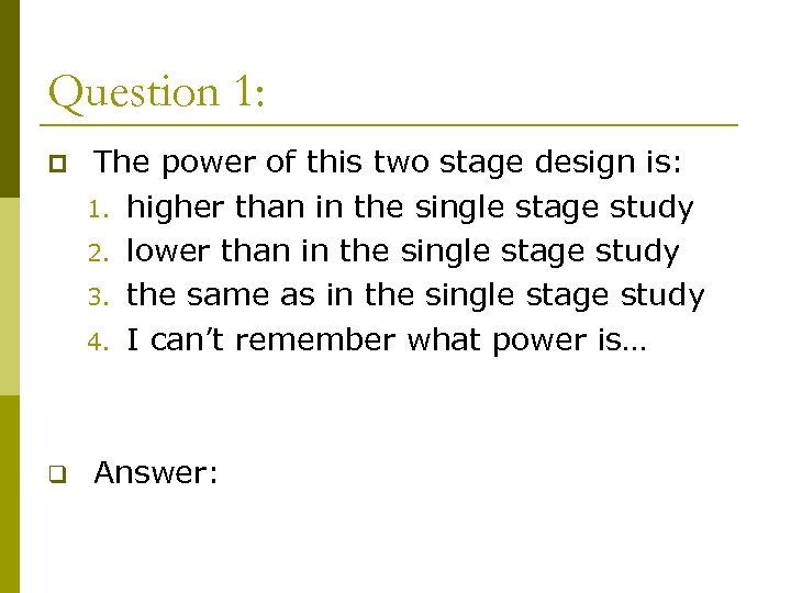 Question 1: p The power of this two stage design is: 1. higher than