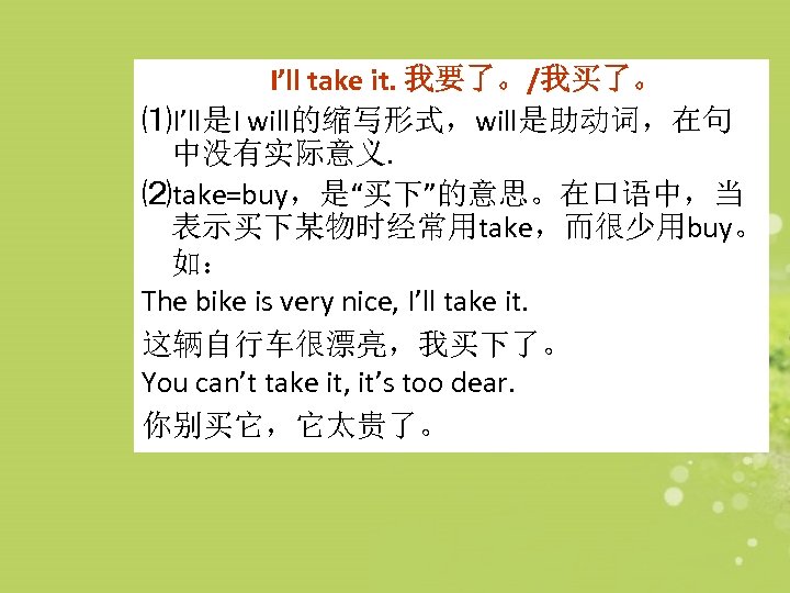 I’ll take it. 我要了。/我买了。 ⑴I’ll是I will的缩写形式，will是助动词，在句 中没有实际意义. ⑵take=buy，是“买下”的意思。在口语中，当 表示买下某物时经常用take，而很少用buy。 如： The bike is very