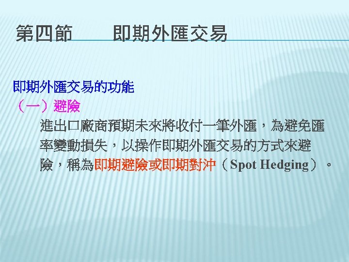 第四節　　即期外匯交易的功能 （一）避險 　　進出口廠商預期未來將收付一筆外匯，為避免匯 　　率變動損失，以操作即期外匯交易的方式來避 　　險，稱為即期避險或即期對沖（Spot Hedging）。 
