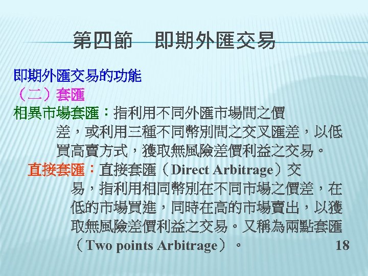 　　第四節　即期外匯交易的功能 （二）套匯 相異市場套匯：指利用不同外匯市場間之價 　　　差，或利用三種不同幣別間之交叉匯差，以低 　　　買高賣方式，獲取無風險差價利益之交易。 　直接套匯：直接套匯（Direct Arbitrage）交 　　　　易，指利用相同幣別在不同市場之價差，在 　　　　低的市場買進，同時在高的市場賣出，以獲 　　　　取無風險差價利益之交易。又稱為兩點套匯 　　　　（Two points Arbitrage）。 18