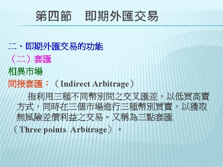 　　第四節　即期外匯交易 二、即期外匯交易的功能 （二）套匯 相異市場 間接套匯：（Indirect Arbitrage） 指利用三種不同幣別間之交叉匯差，以低買高賣 方式，同時在三個市場進行三種幣別買賣，以獲取 無風險差價利益之交易。又稱為三點套匯 （Three points Arbitrage）。　 　 