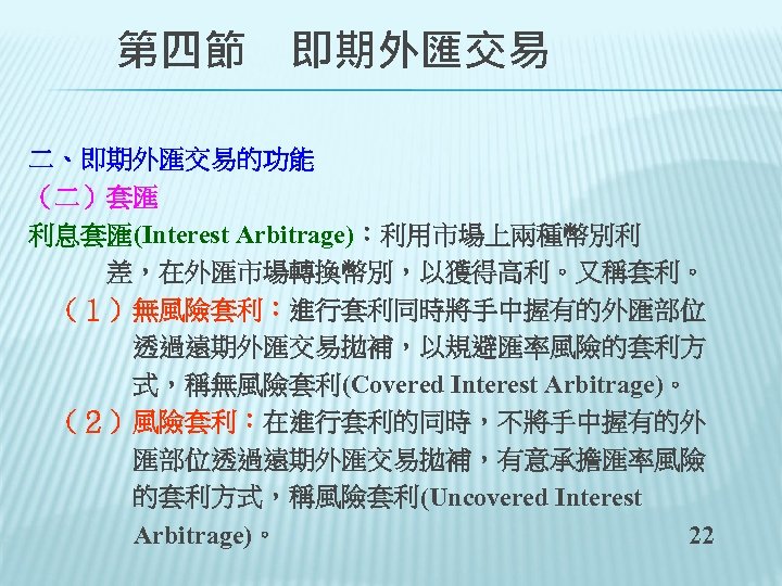 　　第四節　即期外匯交易 二、即期外匯交易的功能 （二）套匯 利息套匯(Interest Arbitrage)：利用市場上兩種幣別利 　　　差，在外匯市場轉換幣別，以獲得高利。又稱套利。 　（１）無風險套利：進行套利同時將手中握有的外匯部位 　　　　透過遠期外匯交易拋補，以規避匯率風險的套利方 　　　　式，稱無風險套利(Covered Interest Arbitrage)。 　（２）風險套利：在進行套利的同時，不將手中握有的外 　　　　匯部位透過遠期外匯交易拋補，有意承擔匯率風險 　　　　的套利方式，稱風險套利(Uncovered