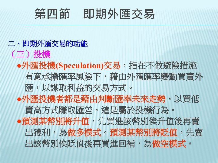 　　第四節　即期外匯交易 二、即期外匯交易的功能 （三）投機 　●外匯投機(Speculation)交易，指在不做避險措施 　　有意承擔匯率風險下，藉由外匯匯率變動買賣外 　　匯，以謀取利益的交易方式。 　●外匯投機者都是藉由判斷匯率未來走勢，以買低 　　賣高方式賺取匯差，這是屬於投機行為。 　●預測某幣別將升值，先買進該幣別俟升值後再賣 　　出獲利，為做多模式。預測某幣別將貶值，先賣 　出該幣別俟貶值後再買進回補，為做空模式。 