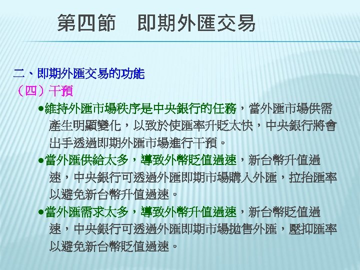 　　第四節　即期外匯交易 二、即期外匯交易的功能 （四）干預 　　●維持外匯市場秩序是中央銀行的任務，當外匯市場供需 　　　產生明顯變化，以致於使匯率升貶太快，中央銀行將會 　　　出手透過即期外匯市場進行干預。 　　●當外匯供給太多，導致外幣貶值過速，新台幣升值過 　　　速，中央銀行可透過外匯即期市場購入外匯，拉抬匯率 　　　以避免新台幣升值過速。 　　●當外匯需求太多，導致外幣升值過速，新台幣貶值過 　　　速，中央銀行可透過外匯即期市場拋售外匯，壓抑匯率 　以避免新台幣貶值過速。　 