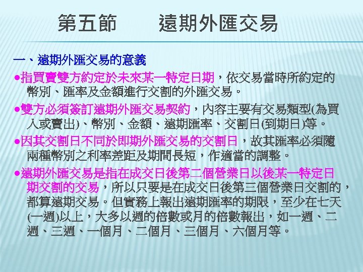 　　第五節　　遠期外匯交易 一、遠期外匯交易的意義 ●指買賣雙方約定於未來某一特定日期，依交易當時所約定的 幣別、匯率及金額進行交割的外匯交易。 ●雙方必須簽訂遠期外匯交易契約，內容主要有交易類型(為買 入或賣出)、幣別、金額、遠期匯率、交割日(到期日)等。 ●因其交割日不同於即期外匯交易的交割日，故其匯率必須隨 兩種幣別之利率差距及期間長短，作適當的調整。 ●遠期外匯交易是指在成交日後第二個營業日以後某一特定日 期交割的交易，所以只要是在成交日後第三個營業日交割的， 都算遠期交易。但實務上報出遠期匯率的期限，至少在七天 (一週)以上，大多以週的倍數或月的倍數報出，如一週、二 週、三週、一個月、二個月、三個月、六個月等。 