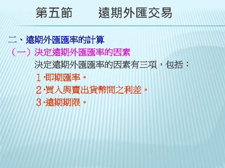 　　第五節　　遠期外匯交易 二、遠期外匯匯率的計算 （一）決定遠期外匯匯率的因素 　　　決定遠期外匯匯率的因素有三項，包括： 　　　１‧即期匯率。 　　　２‧買入與賣出貨幣間之利差。 　　　３‧遠期期限。 