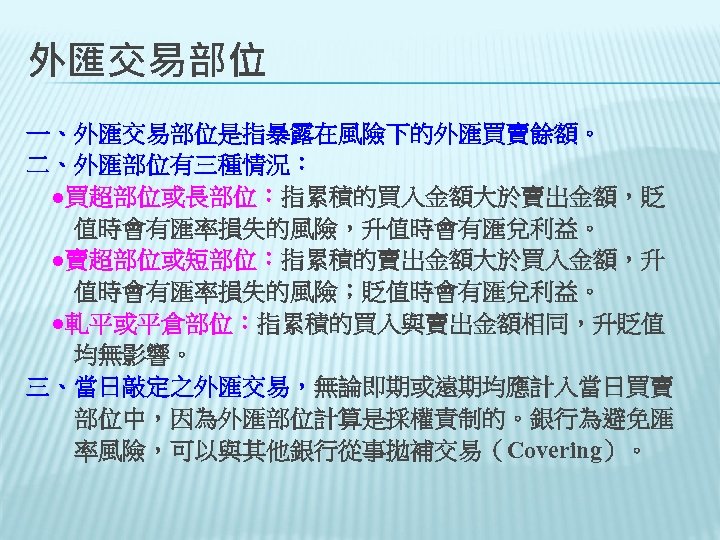 外匯交易部位 一、外匯交易部位是指暴露在風險下的外匯買賣餘額。 二、外匯部位有三種情況： 　●買超部位或長部位：指累積的買入金額大於賣出金額，貶 　　值時會有匯率損失的風險，升值時會有匯兌利益。 　●賣超部位或短部位：指累積的賣出金額大於買入金額，升 　　值時會有匯率損失的風險；貶值時會有匯兌利益。 　●軋平或平倉部位：指累積的買入與賣出金額相同，升貶值 　　均無影響。 三、當日敲定之外匯交易，無論即期或遠期均應計入當日買賣 　　部位中，因為外匯部位計算是採權責制的。銀行為避免匯 　　率風險，可以與其他銀行從事拋補交易（Covering）。 