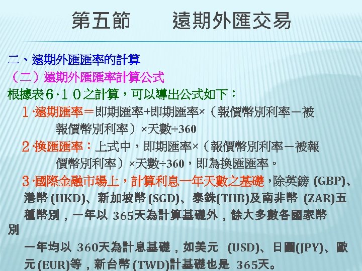 　　第五節　　遠期外匯交易 二、遠期外匯匯率的計算 （二）遠期外匯匯率計算公式 根據表６‧１０之計算，可以導出公式如下： 　１‧遠期匯率＝即期匯率+即期匯率×（報價幣別利率－被 　　　　報價幣別利率）×天數÷ 360 　２‧換匯匯率：上式中，即期匯率×（報價幣別利率－被報 　　　　價幣別利率）×天數÷ 360，即為換匯匯率。 ３‧國際金融市場上，計算利息一年天數之基礎， 除英鎊 (GBP)、 港幣