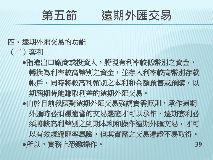 　　第五節　　遠期外匯交易 四、遠期外匯交易的功能 （二）套利 　　●指進出口廠商或投資人，將現有利率較低幣別之資金， 　　　轉換為利率較高幣別之資金，並存入利率較高幣別存款 　　　帳戶，同時將較高利幣別之本利和金額預售或預購，以 　　　期屆期時能賺取利差的遠期外匯交易。 　　●由於目前我國對遠期外匯交易強調實需原則，承作遠期 　　　外匯時必須憑適當的交易憑證才可以承作，遠期套利必 　　　須將較高利幣別之到期本利和操作遠期外匯交易，才可 　　　以有效規避匯率風險，但其實需之交易憑證不易取得。 　　●所以，實務上恐難操作。 39 
