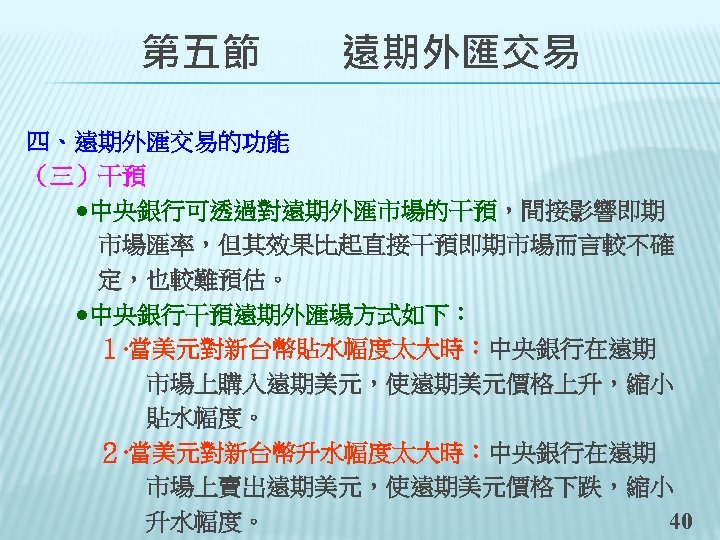 　　第五節　　遠期外匯交易 四、遠期外匯交易的功能 （三）干預 　　●中央銀行可透過對遠期外匯市場的干預，間接影響即期 　　　市場匯率，但其效果比起直接干預即期市場而言較不確 　　　定，也較難預估。 　　●中央銀行干預遠期外匯場方式如下： 　　　１‧當美元對新台幣貼水幅度太大時：中央銀行在遠期 　　　　　市場上購入遠期美元，使遠期美元價格上升，縮小 　　　　　貼水幅度。 　　　２‧當美元對新台幣升水幅度太大時：中央銀行在遠期 　　　　　市場上賣出遠期美元，使遠期美元價格下跌，縮小 　　　　　升水幅度。 40
