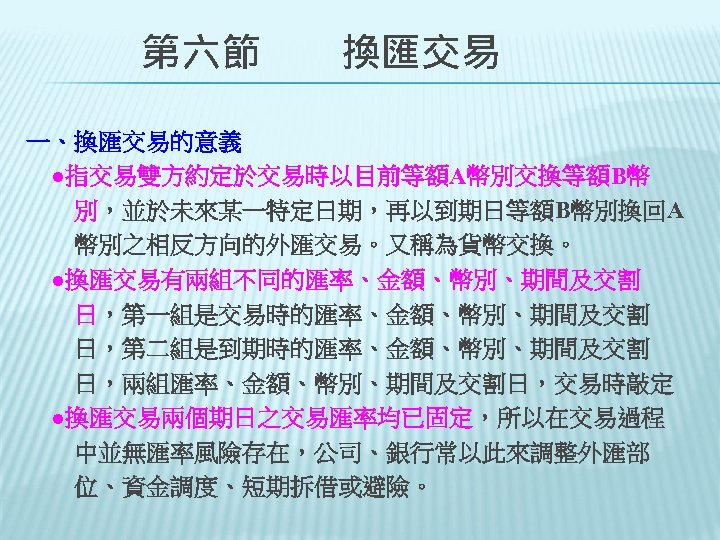 　　第六節　　換匯交易 一、換匯交易的意義 　●指交易雙方約定於交易時以目前等額A幣別交換等額B幣 　　別，並於未來某一特定日期，再以到期日等額B幣別換回A 　　幣別之相反方向的外匯交易。又稱為貨幣交換。 　●換匯交易有兩組不同的匯率、金額、幣別、期間及交割 　　日，第一組是交易時的匯率、金額、幣別、期間及交割 　　日，第二組是到期時的匯率、金額、幣別、期間及交割 　　日，兩組匯率、金額、幣別、期間及交割日，交易時敲定 　●換匯交易兩個期日之交易匯率均已固定，所以在交易過程 　　中並無匯率風險存在，公司、銀行常以此來調整外匯部 　　位、資金調度、短期拆借或避險。 
