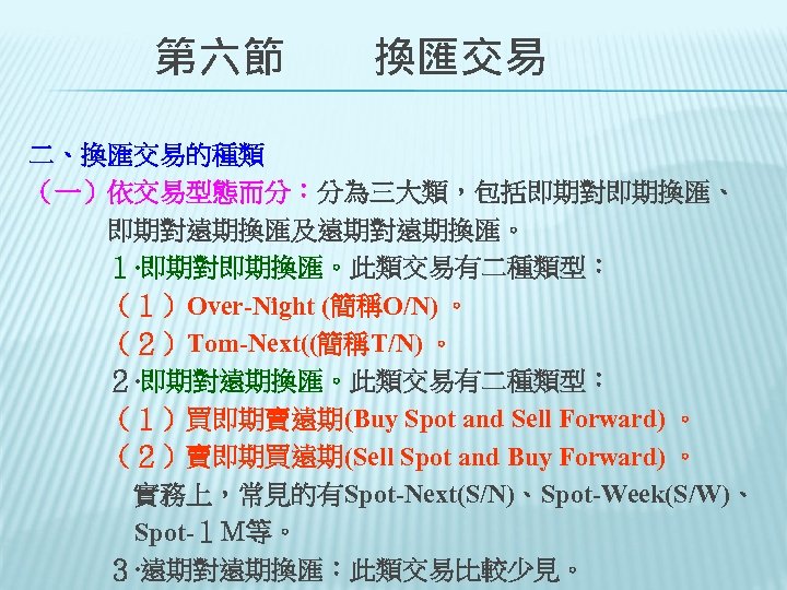 　　第六節　　換匯交易 二、換匯交易的種類 （一）依交易型態而分：分為三大類，包括即期對即期換匯、 　　　即期對遠期換匯及遠期對遠期換匯。 　　　１‧即期對即期換匯。此類交易有二種類型： 　　　（１）Over-Night (簡稱O/N) 。 　　　（２）Tom-Next((簡稱T/N) 。 　　　２‧即期對遠期換匯。此類交易有二種類型： 　　　（１）買即期賣遠期(Buy Spot and
