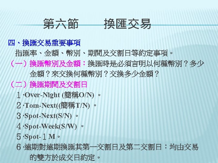 　　第六節　　換匯交易 四、換匯交易重要事項 　指匯率、金額、幣別、期間及交割日等約定事項。 （一）換匯幣別及金額：換匯時是必須言明以何種幣別？多少 　　　金額？來交換何種幣別？交換多少金額？ （二）換匯期間及交割日 　１‧Over-Night (簡稱O/N) 。 　２‧Tom-Next((簡稱T/N) 。 　３‧Spot-Next(S/N) 。 　４‧Spot-Week(S/W)