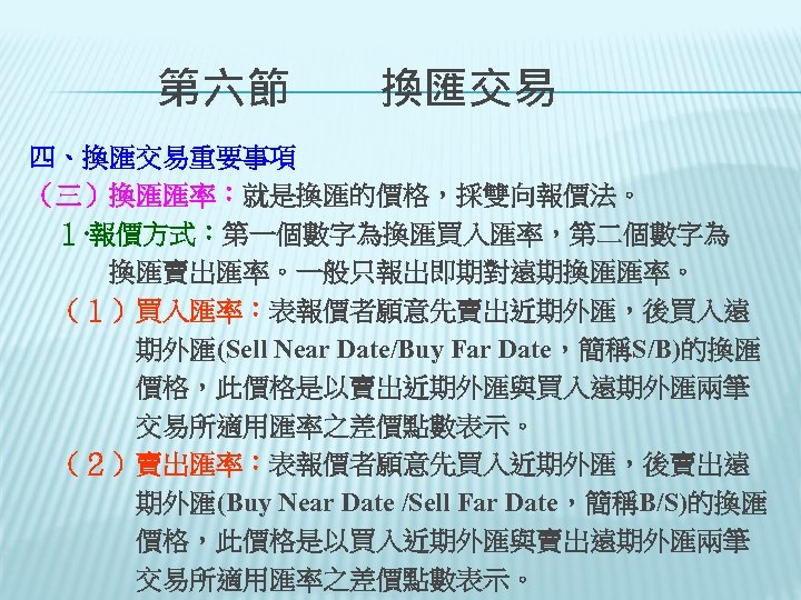 　　第六節　　換匯交易 四、換匯交易重要事項 （三）換匯匯率：就是換匯的價格，採雙向報價法。 　１‧報價方式：第一個數字為換匯買入匯率，第二個數字為 　　　換匯賣出匯率。一般只報出即期對遠期換匯匯率。 　（１）買入匯率：表報價者願意先賣出近期外匯，後買入遠 　　　　期外匯(Sell Near Date/Buy Far Date，簡稱S/B)的換匯 　　　　價格，此價格是以賣出近期外匯與買入遠期外匯兩筆 　　　　交易所適用匯率之差價點數表示。 　（２）賣出匯率：表報價者願意先買入近期外匯，後賣出遠