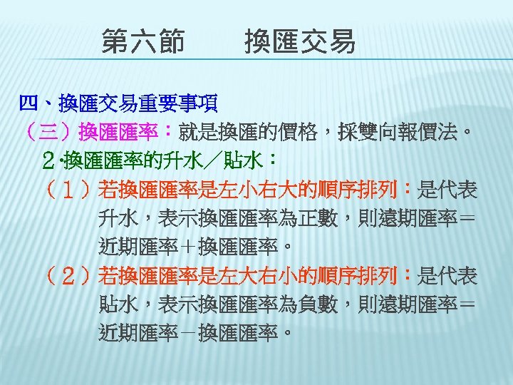 　　第六節　　換匯交易 四、換匯交易重要事項 （三）換匯匯率：就是換匯的價格，採雙向報價法。 　２‧換匯匯率的升水／貼水： 　（１）若換匯匯率是左小右大的順序排列：是代表 　　　　升水，表示換匯匯率為正數，則遠期匯率＝ 　　　　近期匯率＋換匯匯率。 　（２）若換匯匯率是左大右小的順序排列：是代表 　　　　貼水，表示換匯匯率為負數，則遠期匯率＝ 　　　　近期匯率－換匯匯率。 　 