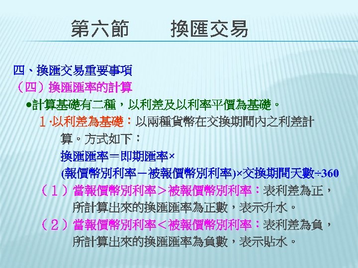 　　第六節　　換匯交易 四、換匯交易重要事項 （四）換匯匯率的計算 　●計算基礎有二種，以利差及以利率平價為基礎。 　　１‧以利差為基礎：以兩種貨幣在交換期間內之利差計 　　　　算。方式如下： 　　　　換匯匯率＝即期匯率× 　　　　(報價幣別利率－被報價幣別利率)×交換期間天數÷ 360 　　（１）當報價幣別利率＞被報價幣別利率：表利差為正， 　　　　　所計算出來的換匯匯率為正數，表示升水。 　　（２）當報價幣別利率＜被報價幣別利率：表利差為負， 　　　　　所計算出來的換匯匯率為負數，表示貼水。 