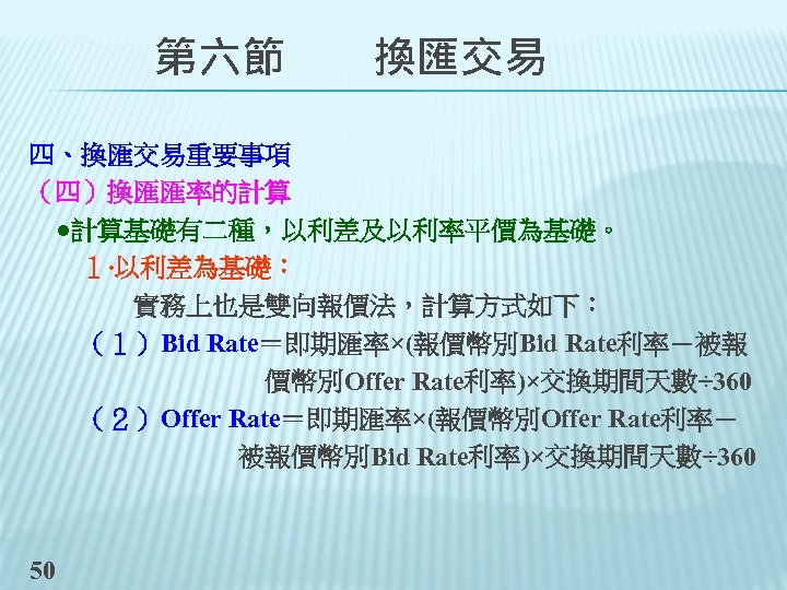 　　第六節　　換匯交易 四、換匯交易重要事項 （四）換匯匯率的計算 　●計算基礎有二種，以利差及以利率平價為基礎。 　　１‧以利差為基礎： 　　　　實務上也是雙向報價法，計算方式如下： 　　（１）Bid Rate＝即期匯率×(報價幣別Bid Rate利率－被報 　　　　　價幣別Offer Rate利率)×交換期間天數÷ 360 　　（２）Offer Rate＝即期匯率×(報價幣別Offer