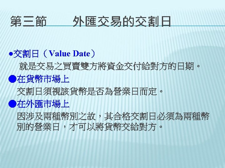 第三節　　外匯交易的交割日 ●交割日（Value Date） 就是交易之買賣雙方將資金交付給對方的日期。 ●在貨幣市場上 交割日須視該貨幣是否為營業日而定。 ●在外匯市場上 因涉及兩種幣別之故，其合格交割日必須為兩種幣 別的營業日，才可以將貨幣交給對方。 