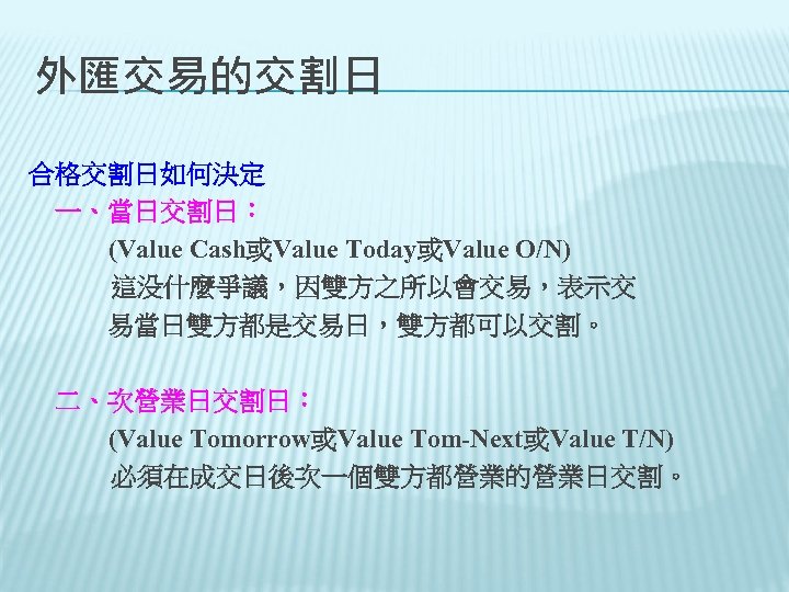 外匯交易的交割日 合格交割日如何決定 　一、當日交割日： (Value Cash或Value Today或Value O/N) 這没什麼爭議，因雙方之所以會交易，表示交 　　　易當日雙方都是交易日，雙方都可以交割。 　二、次營業日交割日： (Value Tomorrow或Value Tom-Next或Value T/N)