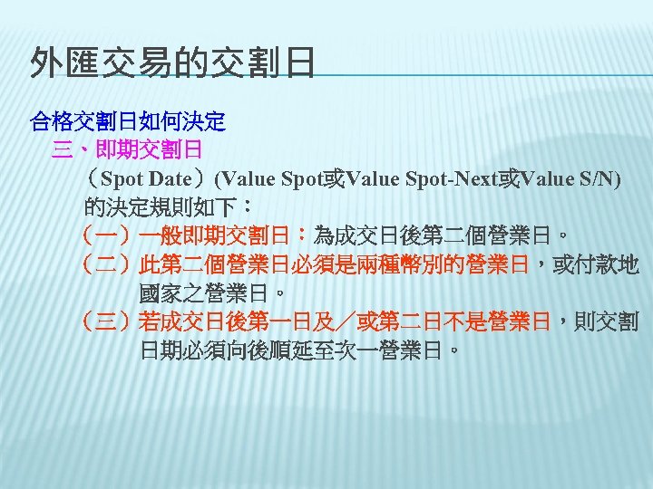 外匯交易的交割日 合格交割日如何決定 　三、即期交割日 （Spot Date）(Value Spot或Value Spot-Next或Value S/N) 的決定規則如下： 　　（一）一般即期交割日：為成交日後第二個營業日。 　　（二）此第二個營業日必須是兩種幣別的營業日，或付款地 　　　　　國家之營業日。 　　（三）若成交日後第一日及／或第二日不是營業日，則交割 　　　　　日期必須向後順延至次一營業日。